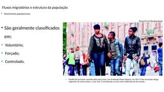 Fluxos migratórios e estrutura da população
• Movimentos populacionais
TonyV3112/Shutterstock
• Família do Suriname caminha pela praça Dam, em Amsterdã (Países Baixos), em 2014. Esse município abriga
migrantes de vários países, e, por isso, é considerado um dos mais multiculturais do mundo.
• São geralmente classificados
em:
• Voluntário;
• Forçado;
• Controlado.
 