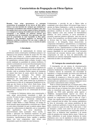 1
Características da Propagação em Fibras Ópticas
José Antônio Justino Ribeiro
Instituto Nacional de Telecomunicações
Departamento de Telecomunicações
e-mail: justino@inatel.br
Resumo. Neste artigo apresentam-se as principais
características da propagação da luz através da fibra óptica.
Inicia-se com uma descrição das vantagens que conduziram ao
crescimento extraordinário deste sistema nos últimos vinte anos.
Em seguida, descrevem-se os tipos comuns de fibras, destacando-
se as vantagens do emprego dos modelos para um único modo de
transmissão e sua utilidade nos modernos sistemas para
elevadíssimas taxas de transmissão. Para apresentar uma visão
geral das propriedades do sinal transmitido na fibra óptica,
empregou-se uma abordagem qualitativa na descrição dos
fenômenos envolvidos no processo. Por esta razão, a análise da
propagação utilizou, na maioria das vezes, os conceitos da óptica
geométrica.
I. Introdução
A necessidade da implementação de sistemas que
permitissem muitas comunicações simultâneas começou a ser
imperiosa já nas primeiras décadas do século XX. Por volta
de 1926 foram criados os sistemas telefônicos com onda
portadora, para transmissão de dois ou quatro canais de voz.[1]
Os equipamentos sofreram rápida evolução, levando a uma
enorme ampliação na quantidade de contatos telefônicos. O
aumento na demanda dos serviços de telecomunicações trouxe
um congestionamento e uma saturação dos sistemas
empregando as faixas tradicionais, incluindo as freqüências de
microondas. Isto motivou o emprego de valores cada vez mais
elevados, onde as portadoras fossem capazes de transportar
um número bem maior de canais, através dos sistemas de
multiplexação das mensagens. Nos últimos anos
intensificaram-se as aplicações na faixa de ondas
milimétricas, que correspondem a freqüências acima de
30GHz. Tornou-se, então, quase natural que as pesquisas se
concentrassem na idéia de se empregarem freqüências de luz,
ainda que não fossem na faixa visível. Desta forma, foram
destinados vultosos investimentos, em vários países, para o
aperfeiçoamento e a criação de componentes, equipamentos e
sistemas para o emprego da luz em comunicações de elevada
capacidade.
O emprego de fenômenos ópticos para comunicações é
muito antigo, provavelmente remontando à idade das
cavernas. Os sinais de fogo e fumaça já eram utilizados pelos
primeiros homens para a transmissão rudimentar de
mensagens da época.[2]
Após o grande avanço da Física
durante a Idade Média e a Idade Moderna, em meados do
século passado alguns pesquisadores concluíram que a Óptica
era uma ciência terminada, da qual se poderia esperar algum
avanço dos conhecimentos já adquiridos, sem se conseguirem
saltos significativos, nem novas descobertas ou
desenvolvimentos muito acentuados. Nessa ocasião, os
estudos e aplicações dos fenômenos luminosos em geral
ficavam restritos aos que eram possíveis de usarem a Óptica
Geométrica. Aperfeiçoaram-se lentes, espelhos e aparelhos
ópticos com esses componentes, cujos efeitos eram
interpretados a partir do estudo dos raios luminosos.
Evidentemente, a previsão de que a Óptica tinha se
completado como ciência falhou. Em primeiro lugar, houve o
advento da Óptica Ondulatória, a partir da apresentação da
Teoria Eletromagnética de Maxwell. Depois, em função das
descobertas científicas do início do século XX, surgiu a
Óptica Quântica como uma extensão da Eletrodinâmica
Quântica. Os novos conceitos, as novas descobertas e
invenções sugeriram inúmeros aplicações para esta área da
Ciência. Para exemplificar, nos últimos tempos inventaram-se
os diversos tipos de lasers, iniciaram-se os estudos da
termovisão e da holografia, foram desenvolvidos os
componentes eletroópticos e optoeletrônicos, os componentes
acusticoópticos e magnetoópticos, criaram-se os métodos de
modulação da luz e aperfeiçoaram-se as fibras ópticas para
confinar a propagação da luz em uma região que apresentasse
pequena degradação do sinal transmitido. Essas inovações
incentivaram um crescente interesse para a aplicação dos
comprimentos de onda na faixa do infravermelho, em
substituição aos sistemas empregando freqüências das bandas
tradicionais de rádio e de microondas.
II. Vantagens das comunicações ópticas
O desempenho em um sistema de telecomunicações
costuma ser avaliado principalmente em relação a dois
parâmetros fundamentais: o fator de atenuação, que estabelece
a distância máxima de transmissão sem necessidade de
repetidores, e a largura de banda, que fixará a taxa máxima de
modulação permitida dentro de uma distância, sem
necessidade de recuperar-se a forma dos pulsos. As fibras
ópticas despertaram grande interesse para a modernização das
comunicações por suplantarem os sistemas tradicionais nesses
dois pontos e apresentarem outras vantagens. [1][4][5]
Pode-se começar garantindo que, na situação atual, a fibra
óptica apresenta uma perda de potência de por quilômetro
muito menor do que os sistemas com cabos coaxiais, guias de
ondas ou transmissão pelo espaço livre. Um cabo coaxial
operando em 5GHz pode apresentar perda superior a
100dB/km, incomparavelmente superior aos valores de
0,2dB/km e 0,3dB/km obtidos nas modernas fibras ópticas,
operando em comprimentos de onda ao redor de 1,3µm e
1,55µm. Isto significa uma quantidade menor de repetidores
para a cobertura total do enlace. Nos sistemas radioelétricos
da faixa de microondas, com antenas parabólicas de alto
ganho, a perda por quilômetro é menor do que nos sistemas a
cabos coaxiais ou a guias de onda. Mas, ainda assim, o valor
da atenuação é muitas vezes maior do que nos sistemas a
fibras ópticas. Nas comunicações por microondas através do
espaço livre, as distâncias entre repetidores é de mesma
ordem de grandeza dos sistemas ópticos atuais. Todavia, um
enlace radioelétrico só pode alcançar distâncias de muitos
quilômetros sem o uso de repetidores à custa de uma maior
potência de transmissão e instalações de antenas parabólicas
 