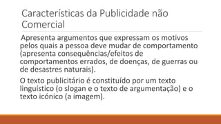 Características da Publicidade não
Comercial
Apresenta argumentos que expressam os motivos
pelos quais a pessoa deve mudar de comportamento
(apresenta consequências/efeitos de
comportamentos errados, de doenças, de guerras ou
de desastres naturais).
O texto publicitário é constituído por um texto
linguístico (o slogan e o texto de argumentação) e o
texto icónico (a imagem).
 