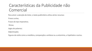 Características da Publicidade não
Comercial
Para atrair a atenção do leitor, o texto publicitário utiliza vários recursos:
Frases curtas;
Frases do tipo imperativo;
Rimas;
Jogos de palavras;
Adjectivação;
Figuras de estilo como a metáfora, comparação a antítese ou a antonímia, a hipérbole e outras.
 