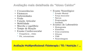 • Circunstâncias
• Fármacos
• Enfermidades
• Visão
• Função Articular
• Mobilidade
• Marcha e equilíbrio
• Tempo de Reação
• Exame Cardiovascular
 Frequência , ritmo
 PA, ortostatismo
• Exame Neurológico
 Estado Mental
 Força muscular
 Nervos
 Propiocepção
 Cerebelo
• Exames de Laboratório
• Hemograma
• Eletrólitos
• Urea-creatinina
• Glicose
• TSH
• Neuroimagens
Avaliação Multiprofissional: Fisioterapia / TO / Nutrição / ...
 