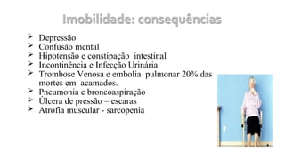  Depressão
 Confusão mental
 Hipotensão e constipação intestinal
 Incontinência e Infecção Urinária
 Trombose Venosa e embolia pulmonar 20% das
mortes em acamados.
 Pneumonia e broncoaspiração
 Úlcera de pressão – escaras
 Atrofia muscular - sarcopenia
 