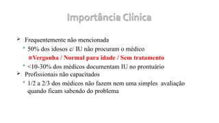  Frequentemente não mencionada
 50% dos idosos c/ IU não procuram o médico
▪Vergonha / Normal para idade / Sem tratamento
 <10-30% dos médicos documentam IU no prontuário
 Profissionais não capacitados
 1/2 a 2/3 dos médicos não fazem nem uma simples avaliação
quando ficam sabendo do problema
 