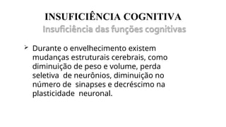 INSUFICIÊNCIA COGNITIVA
 Durante o envelhecimento existem
mudanças estruturais cerebrais, como
diminuição de peso e volume, perda
seletiva de neurônios, diminuição no
número de sinapses e decréscimo na
plasticidade neuronal.
 
