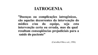 IATROGENIA
“Doenças ou complicações iatrogênicas,
são aquelas decorrentes da intervenção do
médico e/ou da equipe, seja esta
intervenção certa ou errada, mas da qual
resultam conseqüências prejudiciais para a
saúde do paciente”
(Carvalho-Filho e col., 1996)
 