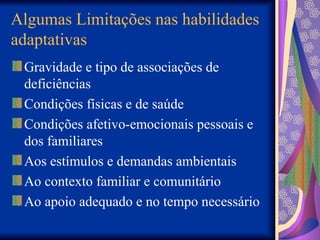 Algumas Limitações nas habilidades
adaptativas
Gravidade e tipo de associações de
deficiências
Condições físicas e de saúde
Condições afetivo-emocionais pessoais e
dos familiares
Aos estímulos e demandas ambientais
Ao contexto familiar e comunitário
Ao apoio adequado e no tempo necessário
 