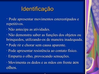 Identificação
Identificação
·
· Pode apresentar movimentos estereotipados e
Pode apresentar movimentos estereotipados e
repetitivos.
repetitivos.
· Não antecipa as atividades.
· Não antecipa as atividades.
· Não demonstra saber as funções dos objetos ou
· Não demonstra saber as funções dos objetos ou
brinquedos, utilizando-os de maneira inadequada.
brinquedos, utilizando-os de maneira inadequada.
• Pode rir e chorar sem causa aparente.
Pode rir e chorar sem causa aparente.
· Pode apresentar resistência ao contato físico.
· Pode apresentar resistência ao contato físico.
· Empurra o olho, provocando sensações.
· Empurra o olho, provocando sensações.
· Movimenta os dedos e as mãos em frente
· Movimenta os dedos e as mãos em frente aos
aos
olhos.
olhos.
 
