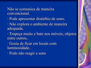Não se comunica de maneira
Não se comunica de maneira
convencional.
convencional.
· Pode apresentar distúrbio de sono.
· Pode apresentar distúrbio de sono.
· Não explora o ambiente de maneira
· Não explora o ambiente de maneira
adequada.
adequada.
· Tropeça muito e bate nos móveis, objetos
· Tropeça muito e bate nos móveis, objetos
entre outros..
entre outros..
· Gosta de ficar em locais com
· Gosta de ficar em locais com
luminosidade.
luminosidade.
· Pode não reagir a sons
· Pode não reagir a sons
 
