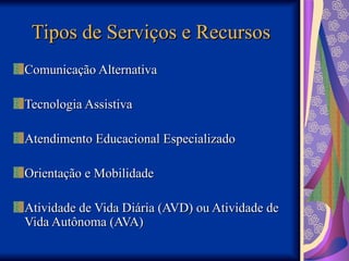 Tipos de Serviços e Recursos
Tipos de Serviços e Recursos
Comunicação Alternativa
Comunicação Alternativa
Tecnologia Assistiva
Tecnologia Assistiva
Atendimento Educacional Especializado
Atendimento Educacional Especializado
Orientação e Mobilidade
Orientação e Mobilidade
Atividade de Vida Diária (AVD) ou Atividade de
Atividade de Vida Diária (AVD) ou Atividade de
Vida Autônoma (AVA)
Vida Autônoma (AVA)
 