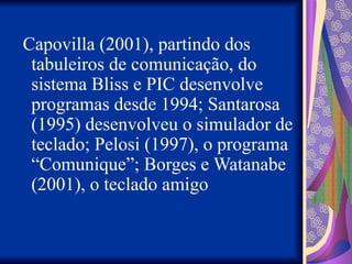 Capovilla (2001), partindo dos
tabuleiros de comunicação, do
sistema Bliss e PIC desenvolve
programas desde 1994; Santarosa
(1995) desenvolveu o simulador de
teclado; Pelosi (1997), o programa
“Comunique”; Borges e Watanabe
(2001), o teclado amigo
 