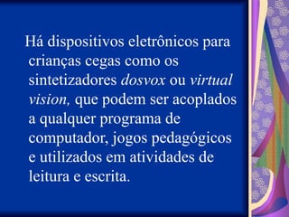 Há dispositivos eletrônicos para
crianças cegas como os
sintetizadores dosvox ou virtual
vision, que podem ser acoplados
a qualquer programa de
computador, jogos pedagógicos
e utilizados em atividades de
leitura e escrita.
 