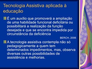 Tecnologia Assistiva aplicada à
educação
É um auxílio que promoverá a ampliação
de uma habilidade funcional deficitária ou
possibilitará a realização da função
desejada e que se encontra impedida por
circunstância da deficiência
BERCH, 2006
A tecnologia assistiva contempla não só
pedagogicamente a quem tem
determinados impedimentos, mas, observa
diversas outras possibilidades de
assistência e melhorias.
 