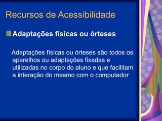 Recursos de Acessibilidade
Adaptações físicas ou órteses
Adaptações físicas ou órteses são todos os
aparelhos ou adaptações fixadas e
utilizadas no corpo do aluno e que facilitam
a interação do mesmo com o computador
 