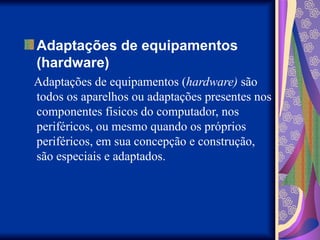 Adaptações de equipamentos
(hardware)
Adaptações de equipamentos (hardware) são
todos os aparelhos ou adaptações presentes nos
componentes físicos do computador, nos
periféricos, ou mesmo quando os próprios
periféricos, em sua concepção e construção,
são especiais e adaptados.
 