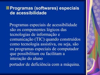 Programas (softwares) especiais
de acessibilidade
Programas especiais de acessibilidade
são os componentes lógicos das
tecnologias de informação e
comunicação (TIC) quando construídos
como tecnologia assistiva, ou seja, são
os programas especiais de computador
que possibilitam ou facilitam a
interação do aluno
portador de deficiência com a máquina.
 