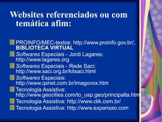 Websites referenciados ou com
temática afim:
PROINFO/MEC-textos: http://www.proinfo.gov.br/,
BIBLIOTECA VIRTUAL
Softwares Especiais - Jordi Lagares:
http://www.lagares.org
Softwares Especiais - Rede Saci:
http://www.saci.org.br/kitsaci.html
Softwares Especiais:
http://www.qsnet.com.br/imagovox.htm
Tecnologia Assistiva:
http://www.geocities.com/to_usp.geo/principalta.html
Tecnologia Assistiva: http://www.clik.com.br/
Tecnologia Assistiva: http://www.expansao.com
 