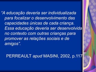 “A educação deveria ser individualizada
para focalizar o desenvolvimento das
capacidades únicas de cada criança.
Essa educação deveria ser desenvolvida
no contexto com outras crianças para
promover as relações sociais e de
amigos”.
PERREAULT apud MASINI, 2002, p.117
 