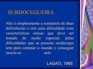SURDOCEGUEIRA
SURDOCEGUEIRA
Não é simplesmente a somatória de duas
Não é simplesmente a somatória de duas
deficiências e sim uma dificuldade com
deficiências e sim uma dificuldade com
características únicas que deve ser
características únicas que deve ser
tratada de modo especial, pelas
tratada de modo especial, pelas
dificuldades que as pessoas surdacegas
dificuldades que as pessoas surdacegas
tem para contatar o mundo e conseguir
tem para contatar o mundo e conseguir
inserir-se nele
inserir-se nele
LAGATI, 1995
LAGATI, 1995
 