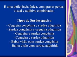 É uma deficiência única, com graves perdas
É uma deficiência única, com graves perdas
visual e auditiva combinadas.
visual e auditiva combinadas.
Tipos de Surdocegueira
Tipos de Surdocegueira
- Cegueira congênita e surdez adquirida
- Cegueira congênita e surdez adquirida
- Surdez congênita e cegueira adquirida
- Surdez congênita e cegueira adquirida
- Cegueira e surdez congênita
- Cegueira e surdez congênita
- Cegueira e surdez adquirida
- Cegueira e surdez adquirida
- Baixa visão com surdez congênita
- Baixa visão com surdez congênita
- Baixa visão com surdez adquirida
- Baixa visão com surdez adquirida
 