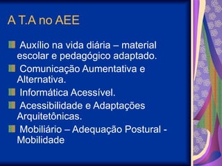A T.A no AEE
Auxílio na vida diária – material
escolar e pedagógico adaptado.
Comunicação Aumentativa e
Alternativa.
Informática Acessível.
Acessibilidade e Adaptações
Arquitetônicas.
Mobiliário – Adequação Postural -
Mobilidade
 