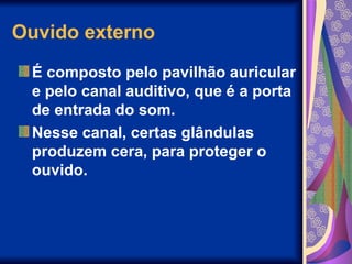 Ouvido externo
É composto pelo pavilhão auricular
e pelo canal auditivo, que é a porta
de entrada do som.
Nesse canal, certas glândulas
produzem cera, para proteger o
ouvido.
 