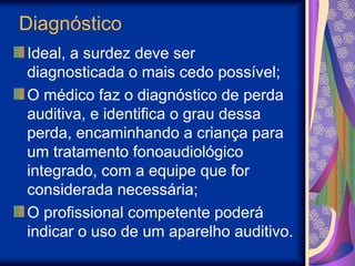 Diagnóstico
Ideal, a surdez deve ser
diagnosticada o mais cedo possível;
O médico faz o diagnóstico de perda
auditiva, e identifica o grau dessa
perda, encaminhando a criança para
um tratamento fonoaudiológico
integrado, com a equipe que for
considerada necessária;
O profissional competente poderá
indicar o uso de um aparelho auditivo.
 