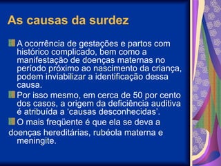 As causas da surdez
A ocorrência de gestações e partos com
histórico complicado, bem como a
manifestação de doenças maternas no
período próximo ao nascimento da criança,
podem inviabilizar a identificação dessa
causa.
Por isso mesmo, em cerca de 50 por cento
dos casos, a origem da deficiência auditiva
é atribuída a ‘causas desconhecidas’.
O mais freqüente é que ela se deva a
doenças hereditárias, rubéola materna e
meningite.
 