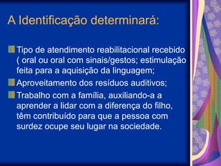 A Identificação determinará:
Tipo de atendimento reabilitacional recebido
( oral ou oral com sinais/gestos; estimulação
feita para a aquisição da linguagem;
Aproveitamento dos resíduos auditivos;
Trabalho com a família, auxiliando-a a
aprender a lidar com a diferença do filho,
têm contribuído para que a pessoa com
surdez ocupe seu lugar na sociedade.
 