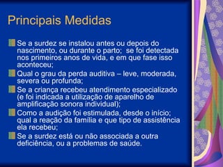 Principais Medidas
Se a surdez se instalou antes ou depois do
nascimento, ou durante o parto; se foi detectada
nos primeiros anos de vida, e em que fase isso
aconteceu;
Qual o grau da perda auditiva – leve, moderada,
severa ou profunda;
Se a criança recebeu atendimento especializado
(e foi indicada a utilização de aparelho de
amplificação sonora individual);
Como a audição foi estimulada, desde o início;
qual a reação da família e que tipo de assistência
ela recebeu;
Se a surdez está ou não associada a outra
deficiência, ou a problemas de saúde.
 