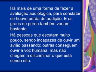 Há mais de uma forma de fazer a
avaliação audiológica, para constatar
se houve perda de audição. E os
graus de perda também variam
bastante.
Há pessoas que escutam muito
pouco, sendo incapazes de ouvir um
avião passando; outras conseguem
ouvir a voz humana, mas não
chegam a discriminar o que está
sendo dito.
 