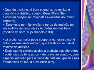 • Quando a criança é bem pequena, se realiza o
diagnóstico objetivo, como o Bera (Brain Stam
Evocated Response: respostas evocadas do tronco
cerebral).
• Esse teste permite avaliar a perda de audição por
via auditiva as respostas são dadas em decibéis
(medida de som, cujo símbolo é dB).
• Já a criança maior pode cooperar e, nesse caso, é
feito o exame audiométrico, que identifica seu nível
mínimo de audição.
• Esse exame permite avaliar a audição das diferentes
freqüências de tons puros – do grave ao agudo –, com
especial atenção para a ‘zona da palavra’, que fica nas
freqüências de 500 a 4 mil hertz (Hz).
 