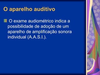 O aparelho auditivo
O exame audiométrico indica a
possibilidade de adoção de um
aparelho de amplificação sonora
individual (A.A.S.I.).
 