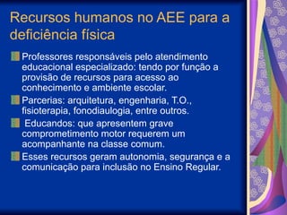 Recursos humanos no AEE para a
deficiência física
Professores responsáveis pelo atendimento
educacional especializado: tendo por função a
provisão de recursos para acesso ao
conhecimento e ambiente escolar.
Parcerias: arquitetura, engenharia, T.O.,
fisioterapia, fonodiaulogia, entre outros.
Educandos: que apresentem grave
comprometimento motor requerem um
acompanhante na classe comum.
Esses recursos geram autonomia, segurança e a
comunicação para inclusão no Ensino Regular.
 