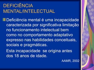 DEFICIÊNCIA
MENTAL/INTELECTUAL
Deficiência mental é uma incapacidade
caracterizada por significativa limitação
no funcionamento intelectual bem
como no comportamento adaptativo
expresso nas habilidades conceituais,
sociais e pragmáticas.
Esta incapacidade se origina antes
dos 18 anos de idade.
AAMR, 2002
 