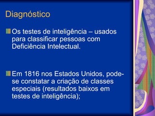Diagnóstico
Os testes de inteligência – usados
para classificar pessoas com
Deficiência Intelectual.
Em 1816 nos Estados Unidos, pode-
se constatar a criação de classes
especiais (resultados baixos em
testes de inteligência);
 