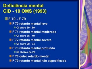 Deficiência mental
CID - 10 OMS (1993)
F 70 - F 79
F 70 retardo mental leve
QI entre 50 - 69
F 71 retardo mental moderado
QI entre 35 - 49
F 72 retardo mental severo
QI entre 20 - 34
F 73 retardo mental profundo
QI abaixo de 20
F 78 outro retardo mental
F 79 retardo mental não especificado
 