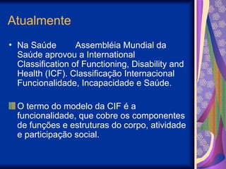 Atualmente
• Na Saúde Assembléia Mundial da
Saúde aprovou a International
Classification of Functioning, Disability and
Health (ICF). Classificação Internacional
Funcionalidade, Incapacidade e Saúde.
O termo do modelo da CIF é a
funcionalidade, que cobre os componentes
de funções e estruturas do corpo, atividade
e participação social.
 