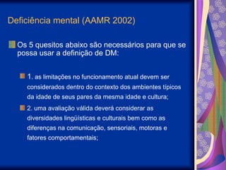 Deficiência mental (AAMR 2002)
Os 5 quesitos abaixo são necessários para que se
possa usar a definição de DM:
1. as limitações no funcionamento atual devem ser
considerados dentro do contexto dos ambientes típicos
da idade de seus pares da mesma idade e cultura;
2. uma avaliação válida deverá considerar as
diversidades lingüísticas e culturais bem como as
diferenças na comunicação, sensoriais, motoras e
fatores comportamentais;
 