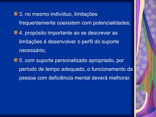 3. no mesmo indivíduo, limitações
frequentemente coexistem com potencialidades;
4. propósito importante ao se descrever as
limitações é desenvolver o perfil do suporte
necessário;
5. com suporte personalizado apropriado, por
período de tempo adequado, o funcionamento da
pessoa com deficiência mental deverá melhorar.
 