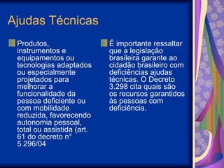 Ajudas Técnicas
Produtos,
instrumentos e
equipamentos ou
tecnologias adaptados
ou especialmente
projetados para
melhorar a
funcionalidade da
pessoa deficiente ou
com mobilidade
reduzida, favorecendo
autonomia pessoal,
total ou assistida (art.
61 do decreto n°
5.296/04
É importante ressaltar
que a legislação
brasileira garante ao
cidadão brasileiro com
deficiências ajudas
técnicas. O Decreto
3.298 cita quais são
os recursos garantidos
às pessoas com
deficiência.
 