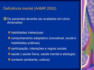 Deficiência mental (AAMR 2002)
Os pacientes deverão ser avaliados em cinco
dimensões:
habilidades intelectuais
comportamento adaptativo (conceitual, social e
habilidades práticas)
participação, interações e regras sociais
saúde ( saúde física, saúde mental e etiologia)
contexto (ambiente, cultura)
 