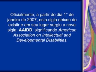 Oficialmente, a partir do dia 1° de
janeiro de 2007, esta sigla deixou de
existir e em seu lugar surgiu a nova
sigla: AAIDD, significando American
Association on Intellectual and
Developmental Disabilities.
 