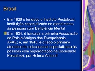 Brasil
• Em 1926 é fundado o Instituto Pestalozzi,
instituição especializada no atendimento
às pessoas com Deficiência Mental
Em 1954, é fundada a primeira Associação
de Pais e Amigos dos Excepcionais –
APAE; e, em 1945, é criado o primeiro
atendimento educacional especializado às
pessoas com superdotação na Sociedade
Pestalozzi, por Helena Antipoff.
 