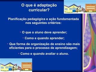 O que é adaptação
curricular?
Planificação pedagógica e ação fundamentada
nos seguintes critérios:
• O que o aluno deve aprender;
• Como e quando aprender;
• Que forma de organização de ensino são mais
eficientes para o processo de aprendizagem;
• Como e quando avaliar o aluno.
 