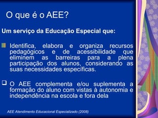 AEE Atendimento Educacional Especializado (2008)
O que é o AEE?
Um serviço da Educação Especial que:
Identifica, elabora e organiza recursos
pedagógicos e de acessibilidade que
eliminem as barreiras para a plena
participação dos alunos, considerando as
suas necessidades específicas.
 O AEE complementa e/ou suplementa a
formação do aluno com vistas à autonomia e
independência na escola e fora dela
 
