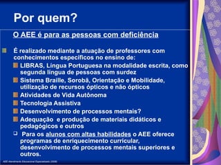 AEE Atendimento Educacional Especializado (2008)
Por quem?
O AEE é para as pessoas com deficiência
É realizado mediante a atuação de professores com
conhecimentos específicos no ensino de:
LIBRAS, Língua Portuguesa na modalidade escrita, como
segunda língua de pessoas com surdez
Sistema Braille, Sorobã, Orientação e Mobilidade,
utilização de recursos ópticos e não ópticos
Atividades de Vida Autônoma
Tecnologia Assistiva
Desenvolvimento de processos mentais?
Adequação e produção de materiais didáticos e
pedagógicos e outros
 Para os alunos com altas habilidades o AEE oferece
programas de enriquecimento curricular,
desenvolvimento de processos mentais superiores e
outros.
 