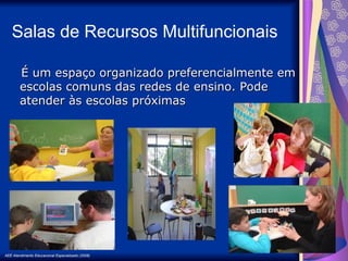 AEE Atendimento Educacional Especializado (2008)
É um espaço organizado preferencialmente em
É um espaço organizado preferencialmente em
escolas comuns das redes de ensino. Pode
escolas comuns das redes de ensino. Pode
atender às escolas próximas
atender às escolas próximas
Salas de Recursos Multifuncionais
 