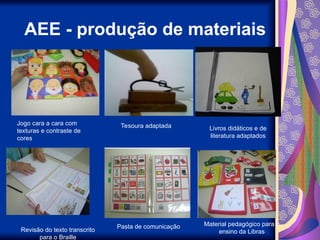 AEE - produção de materiais
Jogo cara a cara com
texturas e contraste de
cores
Tesoura adaptada Livros didáticos e de
literatura adaptados
Revisão do texto transcrito
para o Braille
Pasta de comunicação Material pedagógico para o
ensino da Libras
 