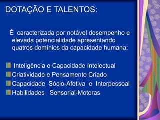 DOTAÇÃO E TALENTOS:
É caracterizada por notável desempenho e
elevada potencialidade apresentando
quatros domínios da capacidade humana:
Inteligência e Capacidade Intelectual
Criatividade e Pensamento Criado
Capacidade Sócio-Afetiva e Interpessoal
Habilidades Sensorial-Motoras
 