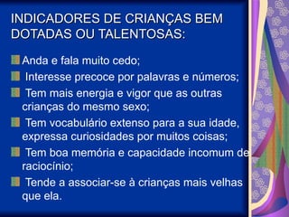 INDICADORES DE CRIANÇAS BEM
INDICADORES DE CRIANÇAS BEM
DOTADAS OU TALENTOSAS:
DOTADAS OU TALENTOSAS:
Anda e fala muito cedo;
I
Interesse precoce por palavras e números;
Tem mais energia e vigor que as outras
crianças do mesmo sexo;
Tem vocabulário extenso para a sua idade,
expressa curiosidades por muitos coisas;
Tem boa memória e capacidade incomum de
raciocínio;
Tende a associar-se à crianças mais velhas
que ela.
 